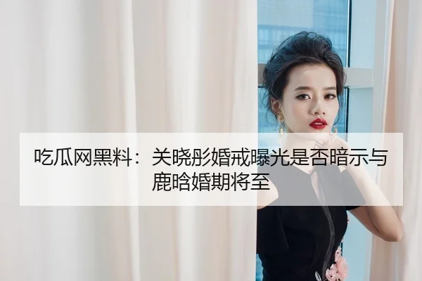 吃瓜网黑料：关晓彤婚戒曝光是否暗示与鹿晗婚期将至